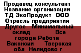 Продавец-консультант › Название организации ­ ТД ЭкоПродукт, ООО › Отрасль предприятия ­ Другое › Минимальный оклад ­ 12 000 - Все города Работа » Вакансии   . Тверская обл.,Нелидово г.